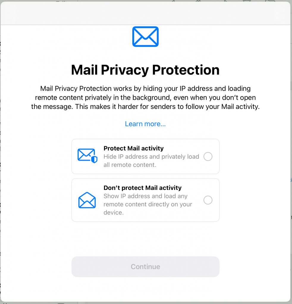 Mail Privacy Protection

Mail Privacy Protection works by hiding your IP address and loading remote content privately in the background, even when you don't open the message. This makes it harder for senders to follow your Mail activity.
Learn more...

Protect Mail activity
Hide IP address and privately load ( all remote content.

Don't protect Mail activity
Show IP address and load any remote content directly on your device.
Continue
